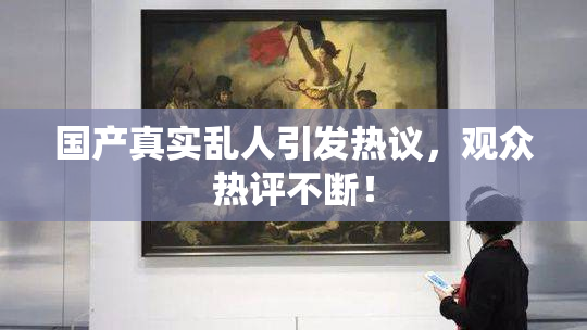 国产真实乱人引发热议，观众热评不断！
