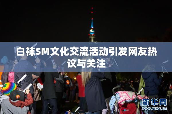 白袜SM文化交流活动引发网友热议与关注