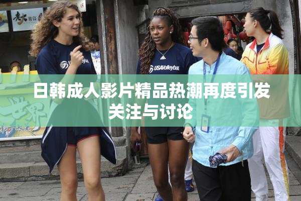 日韩成人影片精品热潮再度引发关注与讨论