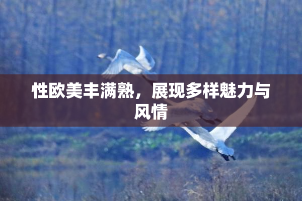 性欧美丰满熟，展现多样魅力与风情