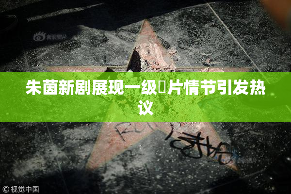 朱茵新剧展现一级婬片情节引发热议
