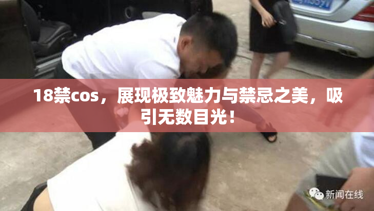 18禁cos，展现极致魅力与禁忌之美，吸引无数目光！