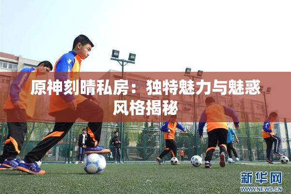 原神刻晴私房：独特魅力与魅惑风格揭秘