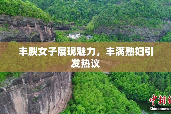 丰腴女子展现魅力，丰满熟妇引发热议