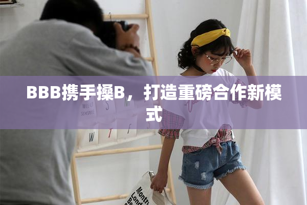 BBB携手搡B，打造重磅合作新模式
