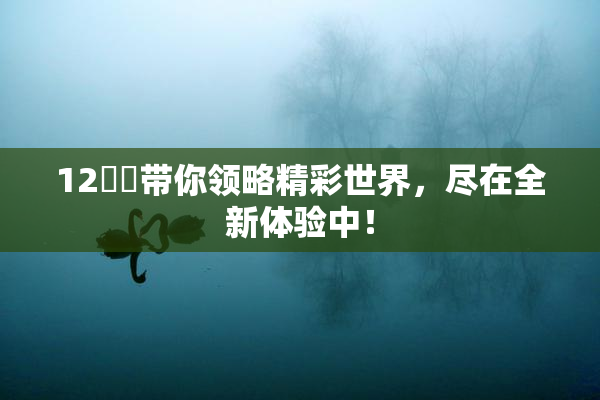 12妺妺带你领略精彩世界，尽在全新体验中！