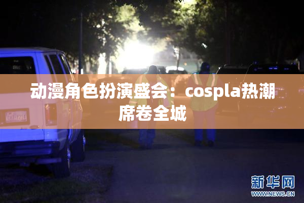 动漫角色扮演盛会：cospla热潮席卷全城