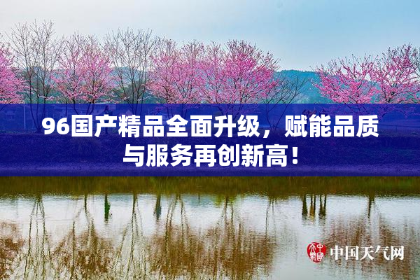 96国产精品全面升级，赋能品质与服务再创新高！