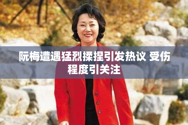 阮梅遭遇猛烈揉捏引发热议 受伤程度引关注