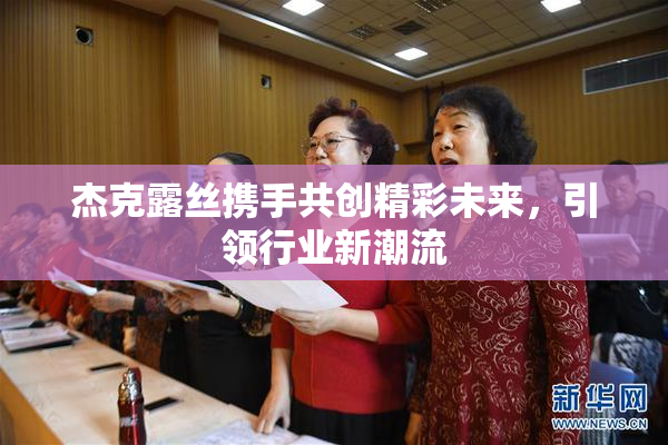 杰克露丝携手共创精彩未来，引领行业新潮流
