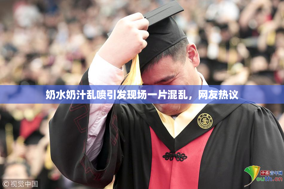 奶水奶汁乱喷引发现场一片混乱，网友热议