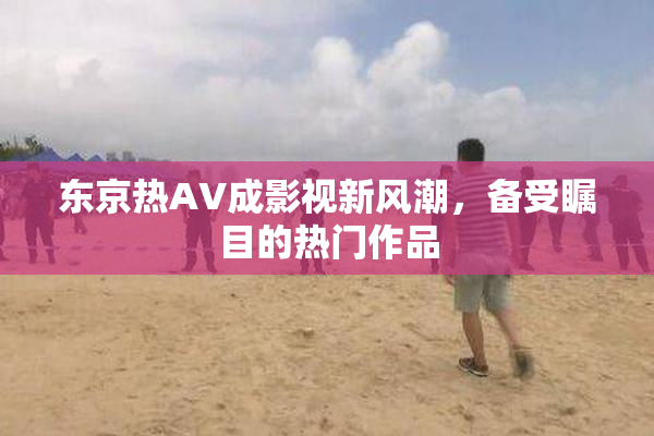 东京热AV成影视新风潮，备受瞩目的热门作品
