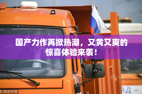 国产力作再掀热潮，又黄又爽的惊喜体验来袭！