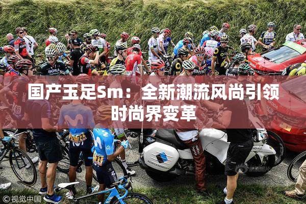 国产玉足Sm：全新潮流风尚引领时尚界变革