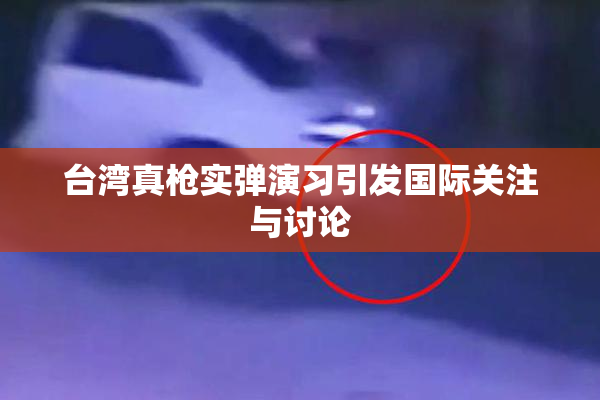 台湾真枪实弹演习引发国际关注与讨论