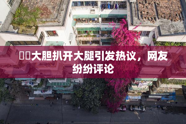 妺妺大胆扒开大腿引发热议，网友纷纷评论