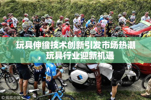 玩具伸缩技术创新引发市场热潮，玩具行业迎新机遇