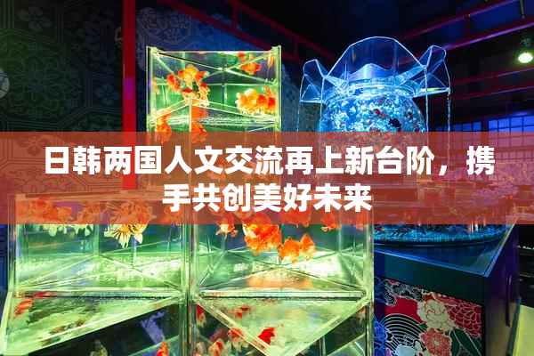日韩两国人文交流再上新台阶，携手共创美好未来