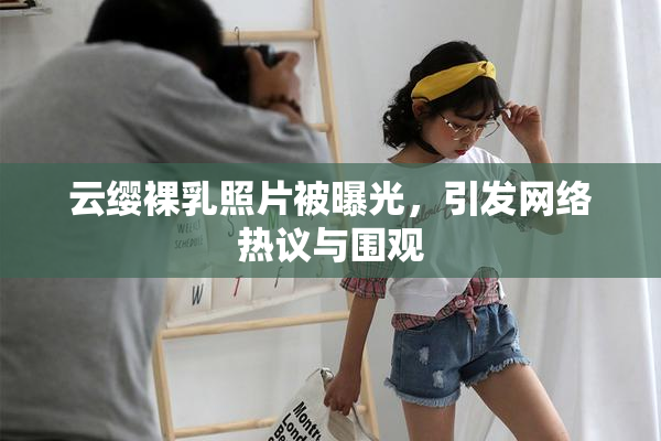 云缨裸乳照片被曝光，引发网络热议与围观