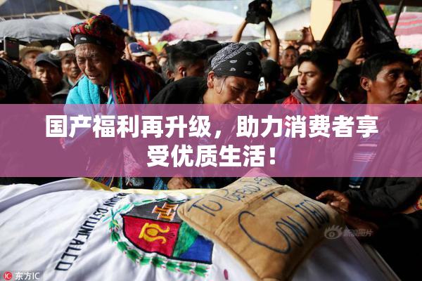 国产福利再升级，助力消费者享受优质生活！