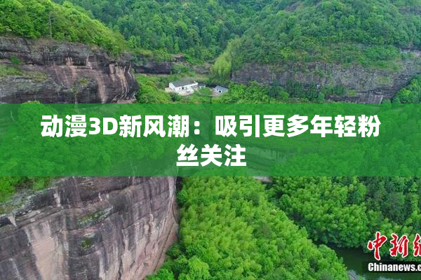 动漫3D新风潮：吸引更多年轻粉丝关注