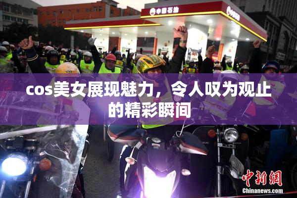 cos美女展现魅力，令人叹为观止的精彩瞬间