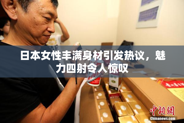 日本女性丰满身材引发热议，魅力四射令人惊叹