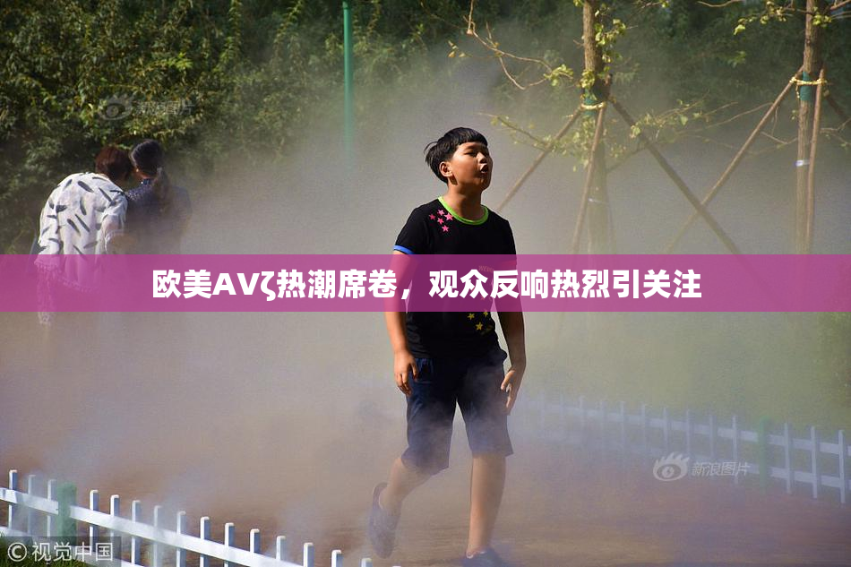 欧美AVζ热潮席卷，观众反响热烈引关注