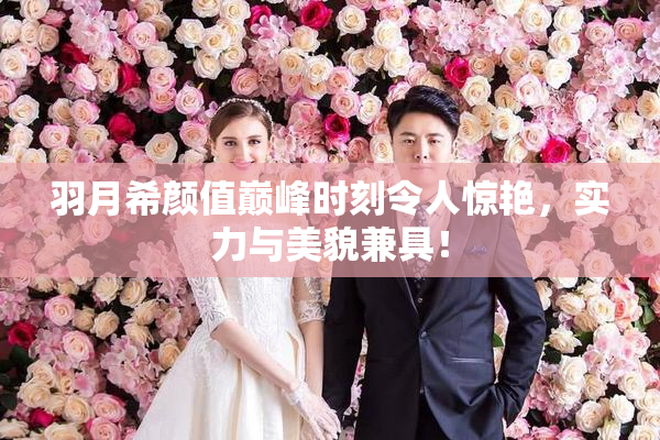 羽月希颜值巅峰时刻令人惊艳，实力与美貌兼具！