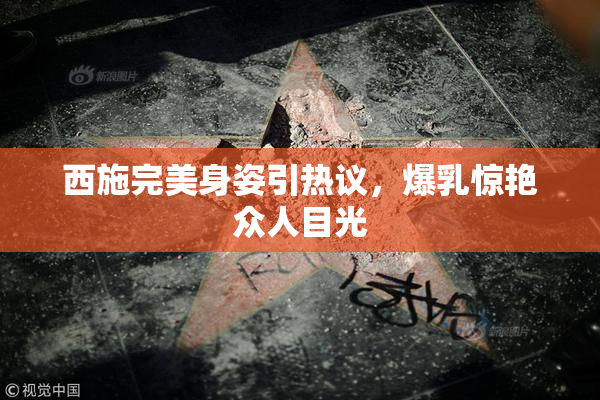 西施完美身姿引热议，爆乳惊艳众人目光