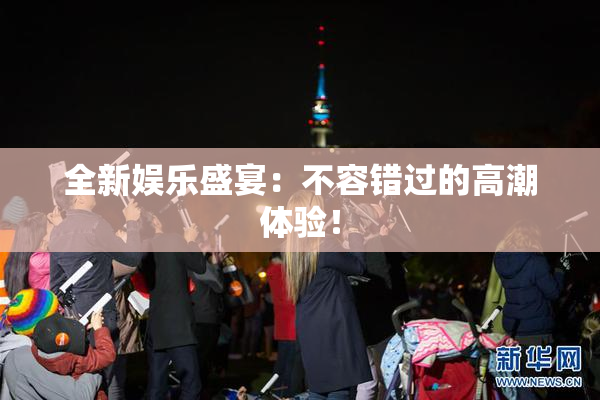 全新娱乐盛宴：不容错过的高潮体验！