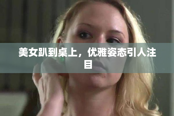美女趴到桌上，优雅姿态引人注目