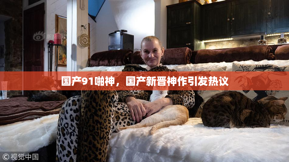 国产91啪神，国产新晋神作引发热议