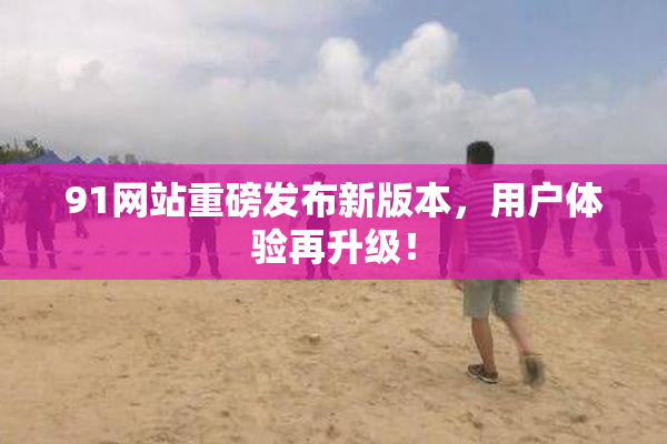 91网站重磅发布新版本，用户体验再升级！