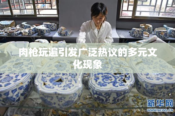 肉枪玩遍引发广泛热议的多元文化现象