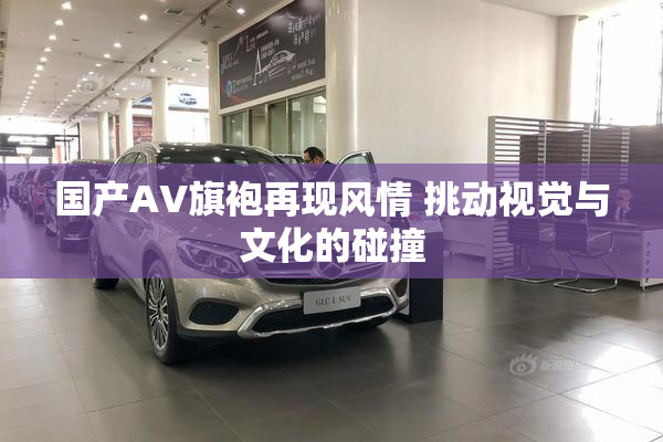 国产AV旗袍再现风情 挑动视觉与文化的碰撞