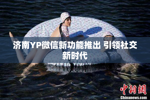 济南YP微信新功能推出 引领社交新时代