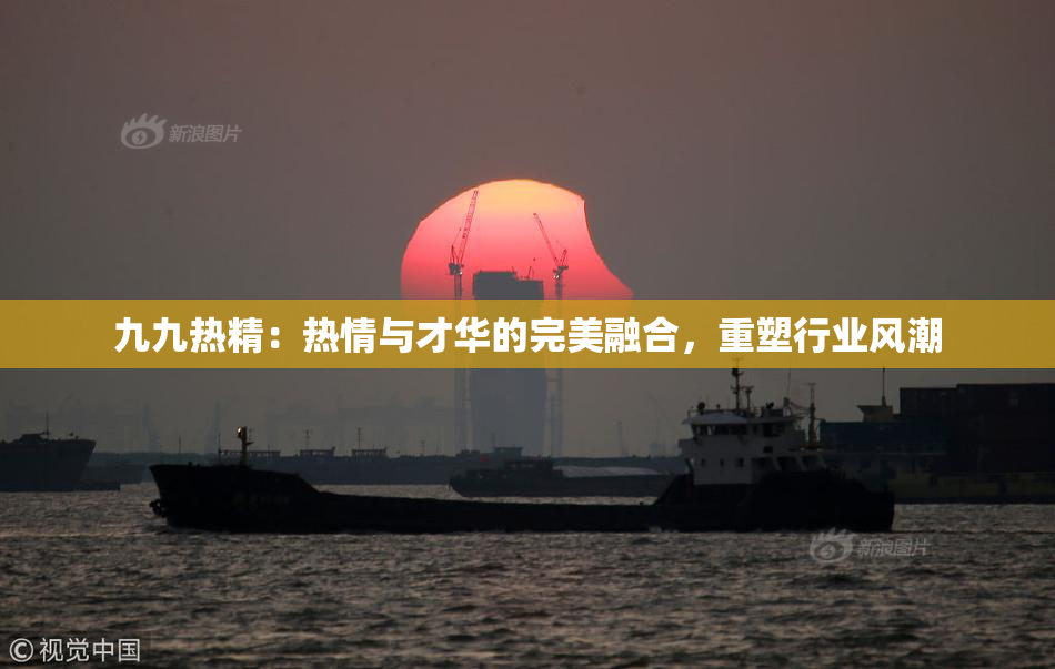 九九热精：热情与才华的完美融合，重塑行业风潮