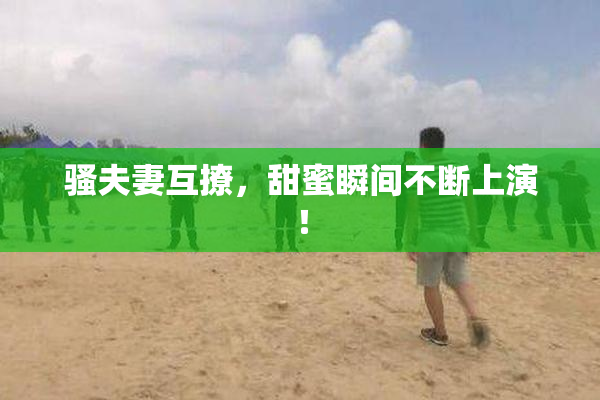 骚夫妻互撩，甜蜜瞬间不断上演！