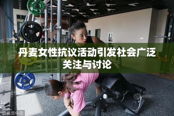 丹麦女性抗议活动引发社会广泛关注与讨论
