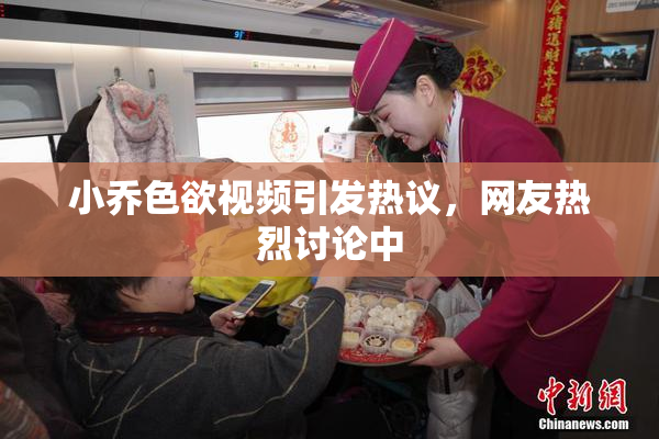 小乔色欲视频引发热议，网友热烈讨论中