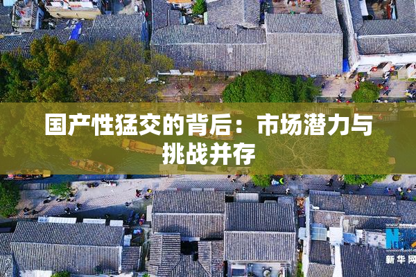 国产性猛交的背后：市场潜力与挑战并存