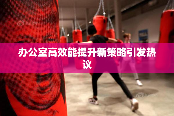 办公室高效能提升新策略引发热议