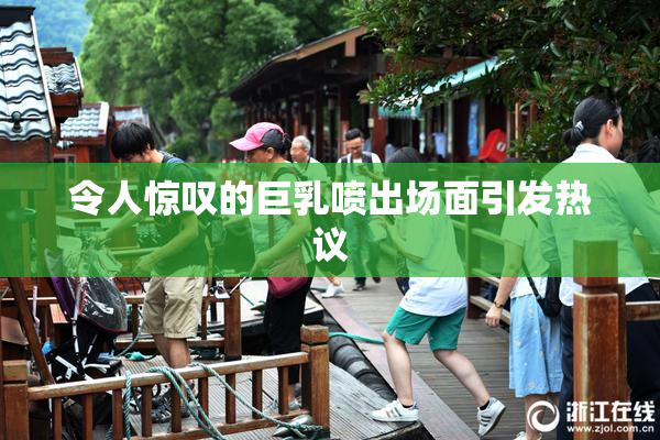 令人惊叹的巨乳喷出场面引发热议