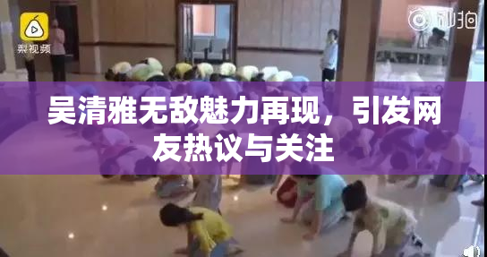 吴清雅无敌魅力再现，引发网友热议与关注