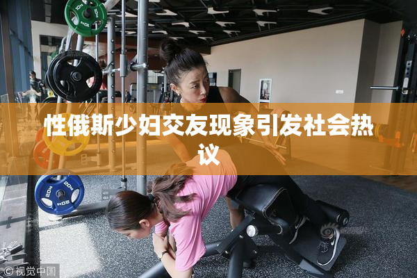 性俄斯少妇交友现象引发社会热议