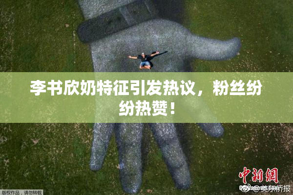 李书欣奶特征引发热议，粉丝纷纷热赞！