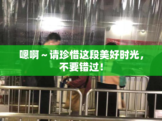 嗯啊～请珍惜这段美好时光，不要错过！