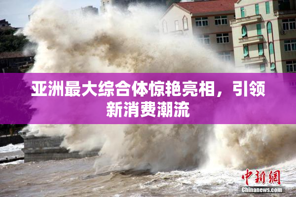 亚洲最大综合体惊艳亮相，引领新消费潮流
