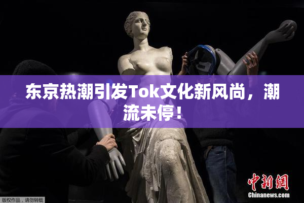 东京热潮引发Tok文化新风尚，潮流未停！